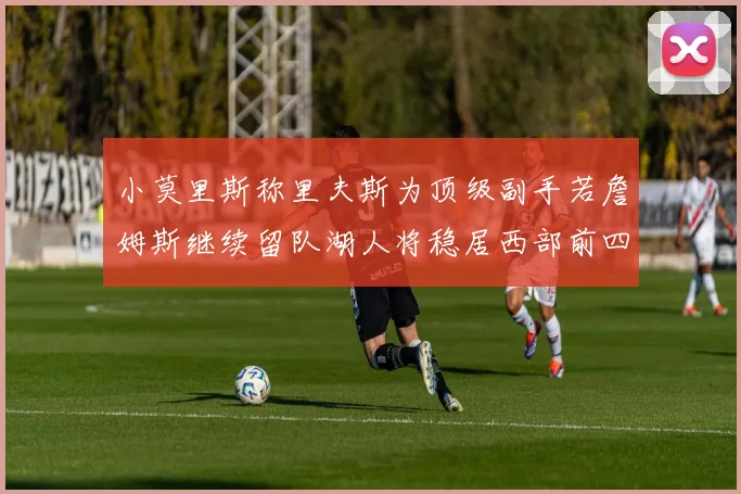 小莫里斯称里夫斯为顶级副手若詹姆斯继续留队湖人将稳居西部前四