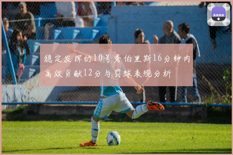 稳定发挥的10号秀伯里斯16分钟内高效贡献12分与罚球表现分析