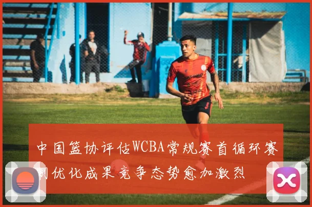 中国篮协评估WCBA常规赛首循环赛制优化成果竞争态势愈加激烈