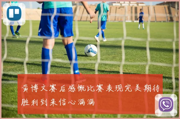 黄博文赛后感慨比赛表现完美期待胜利到来信心满满