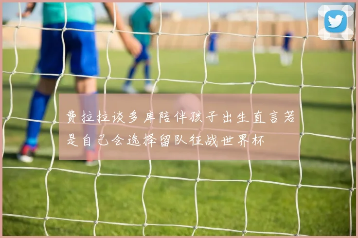 费拉拉谈多库陪伴孩子出生直言若是自己会选择留队征战世界杯