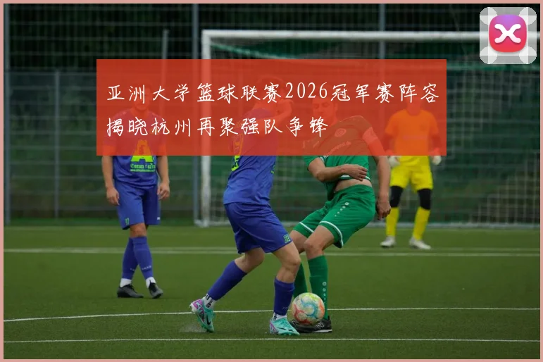 亚洲大学篮球联赛2026冠军赛阵容揭晓杭州再聚强队争锋
