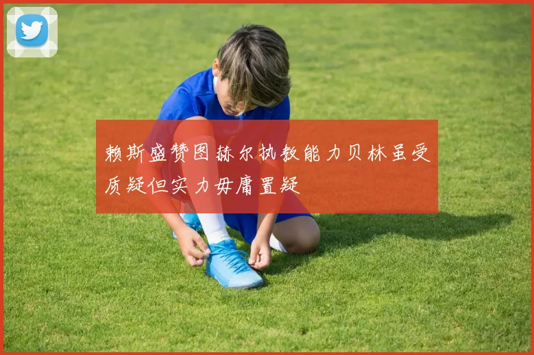 赖斯盛赞图赫尔执教能力贝林虽受质疑但实力毋庸置疑