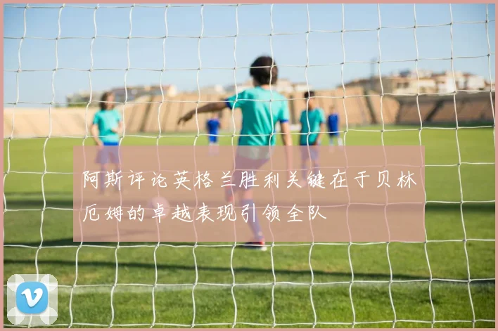 阿斯评论英格兰胜利关键在于贝林厄姆的卓越表现引领全队