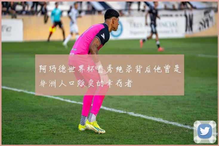 阿玛德世界杯首秀绝杀背后他曾是非洲人口贩卖的幸存者