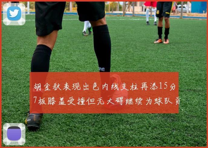 胡金秋表现出色内线支柱再添15分7板膝盖受撞但无大碍继续为球队贡献力量