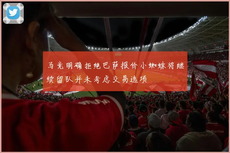 马竞明确拒绝巴萨报价小蜘蛛将继续留队并未考虑交易选项