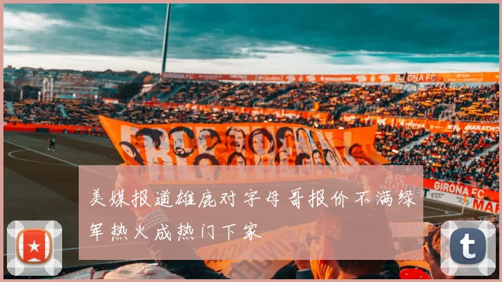 美媒报道雄鹿对字母哥报价不满绿军热火成热门下家