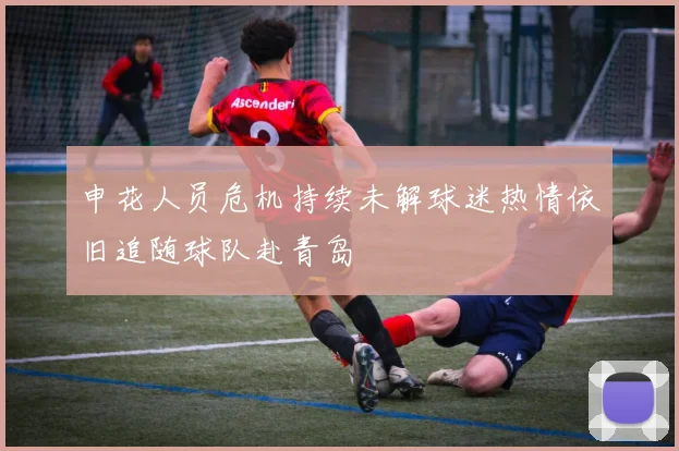 申花人员危机持续未解球迷热情依旧追随球队赴青岛