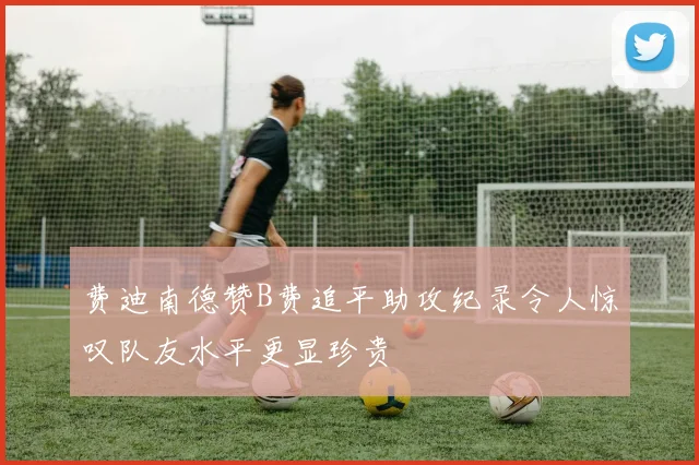 费迪南德赞B费追平助攻纪录令人惊叹队友水平更显珍贵