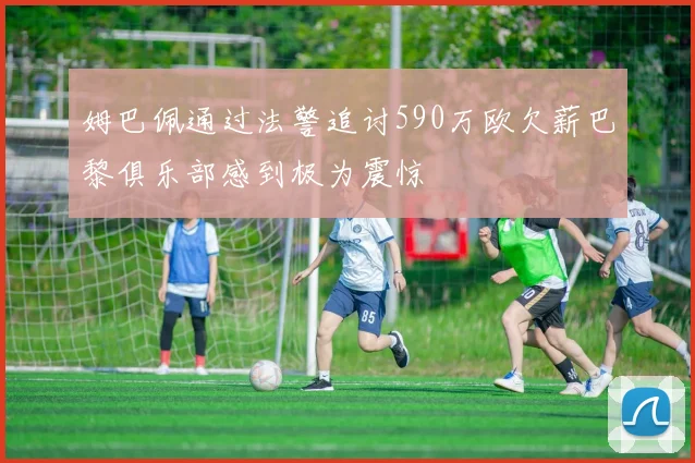姆巴佩通过法警追讨590万欧欠薪巴黎俱乐部感到极为震惊