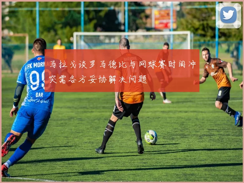 马拉戈谈罗马德比与网球赛时间冲突需各方妥协解决问题