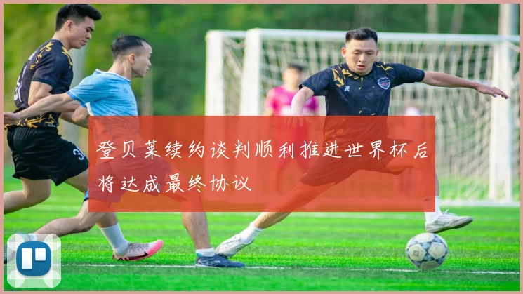 登贝莱续约谈判顺利推进世界杯后将达成最终协议