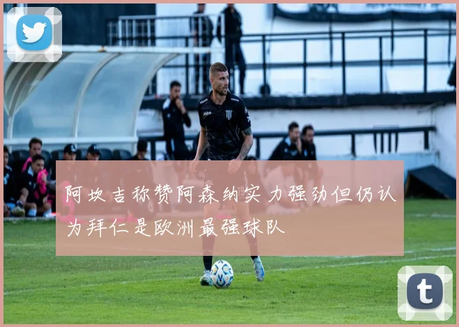 阿坎吉称赞阿森纳实力强劲但仍认为拜仁是欧洲最强球队