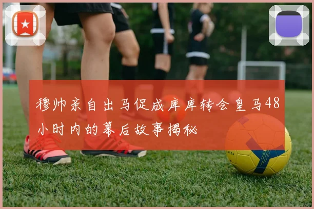 穆帅亲自出马促成库库转会皇马48小时内的幕后故事揭秘