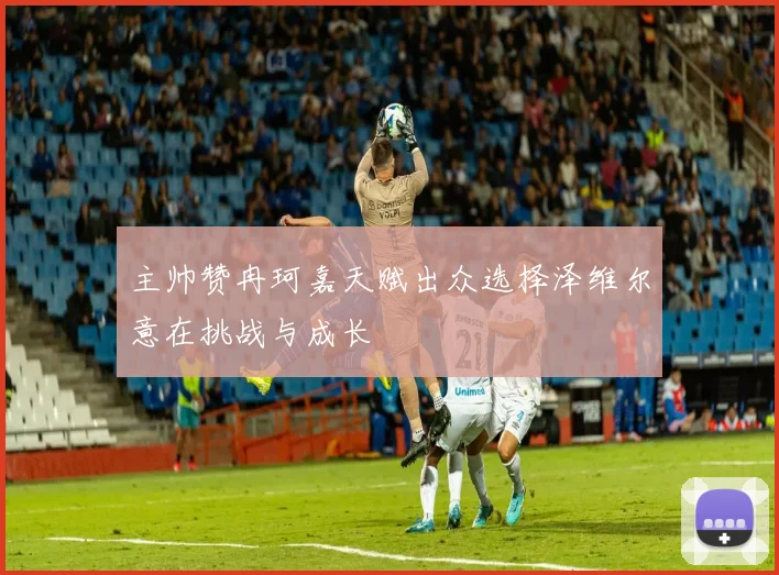 主帅赞冉珂嘉天赋出众选择泽维尔意在挑战与成长