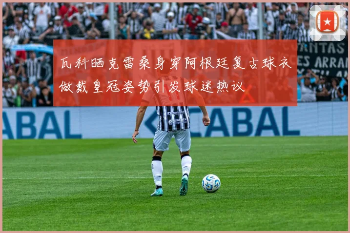 瓦科晒克雷桑身穿阿根廷复古球衣做戴皇冠姿势引发球迷热议