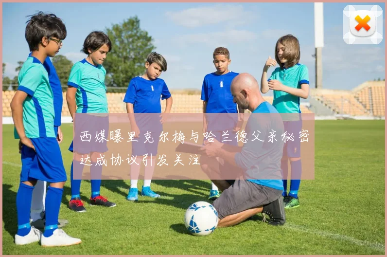 西媒曝里克尔梅与哈兰德父亲秘密达成协议引发关注