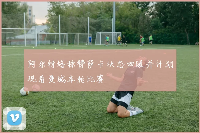 阿尔特塔称赞萨卡状态回暖并计划观看曼城本轮比赛