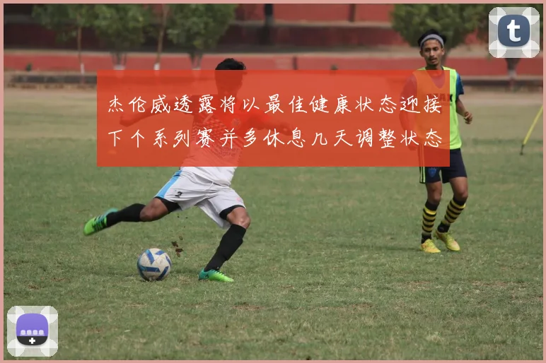杰伦威透露将以最佳健康状态迎接下个系列赛并多休息几天调整状态
