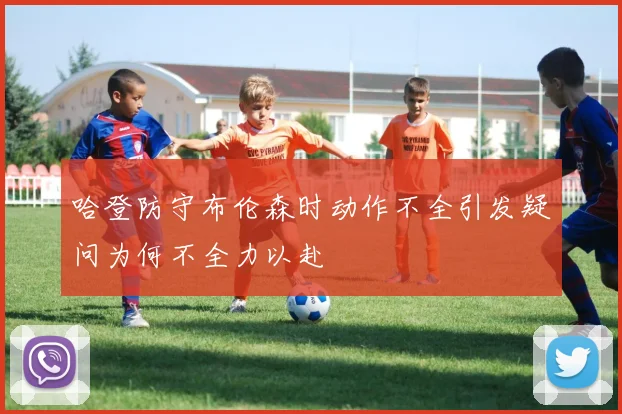 哈登防守布伦森时动作不全引发疑问为何不全力以赴