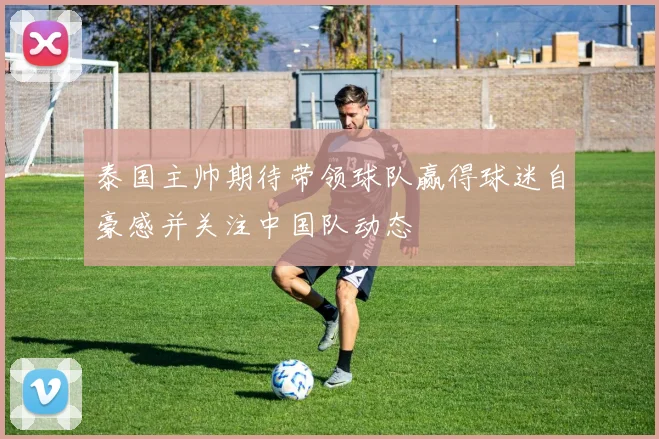 泰国主帅期待带领球队赢得球迷自豪感并关注中国队动态