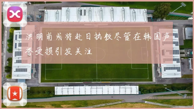 洪明甫或将赴日执教尽管在韩国声誉受损引发关注